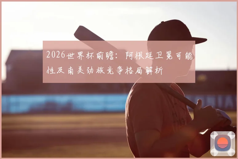 2026世界杯前瞻：阿根廷卫冕可能性及南美劲旅竞争格局解析