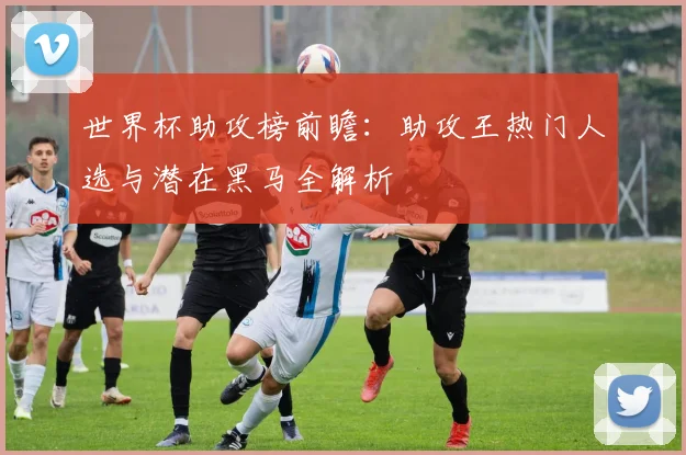 世界杯助攻榜前瞻：助攻王热门人选与潜在黑马全解析