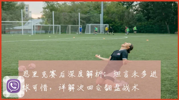 恩里克赛后深度解析：坦言未多进球可惜，详解次回合翻盘战术