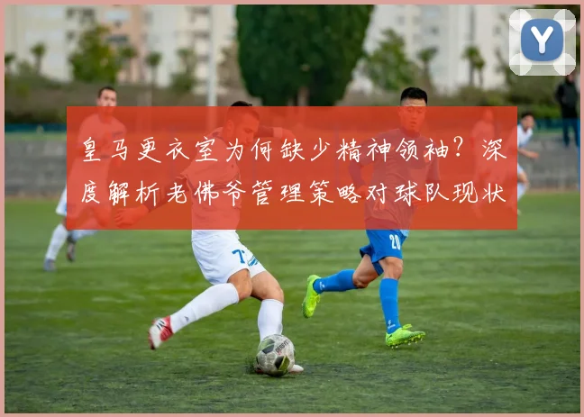 皇马更衣室为何缺少精神领袖？深度解析老佛爷管理策略对球队现状的影响