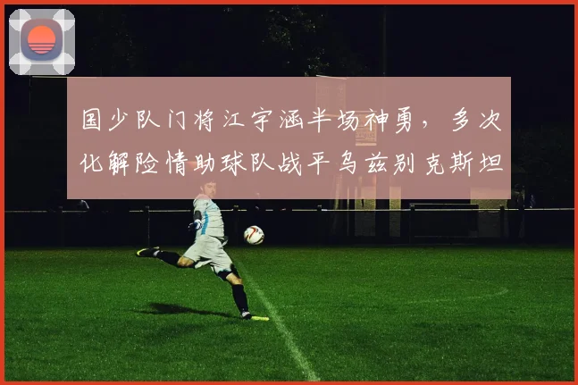 国少队门将江宇涵半场神勇，多次化解险情助球队战平乌兹别克斯坦