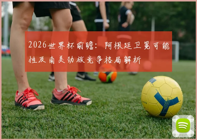 2026世界杯前瞻：阿根廷卫冕可能性及南美劲旅竞争格局解析