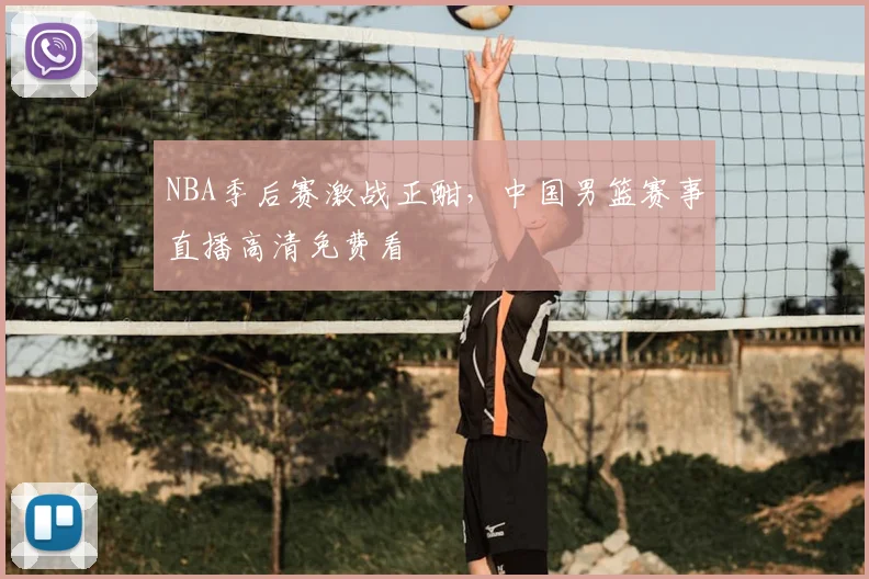 NBA季后赛激战正酣,中国男篮赛事直播高清免费看