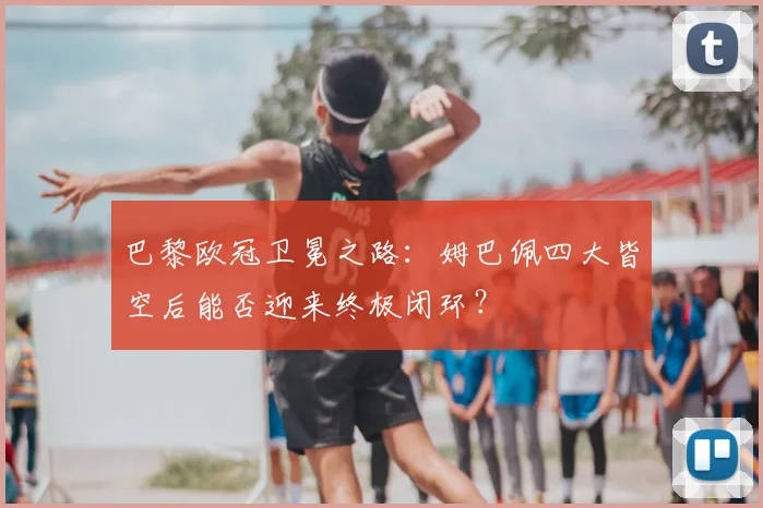 巴黎欧冠卫冕之路：姆巴佩四大皆空后能否迎来终极闭环？