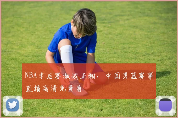 NBA季后赛激战正酣,中国男篮赛事直播高清免费看