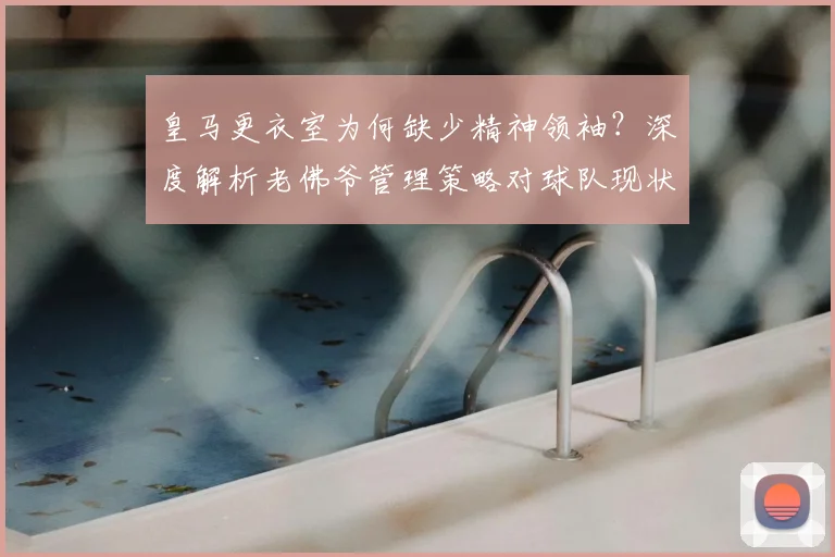 皇马更衣室为何缺少精神领袖？深度解析老佛爷管理策略对球队现状的影响
